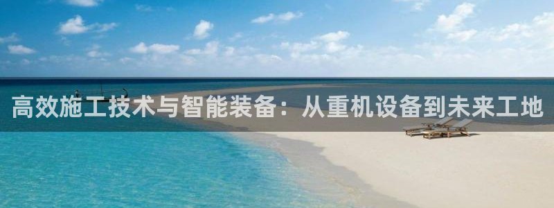 顺盈娱乐登录平台网址：高效施工技术与智能装备：从重机设备到未