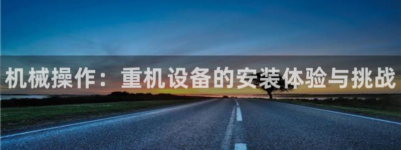 顺盈娱乐彩票怎么样啊：机械操作：重机设备的安装体验与挑战